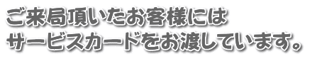 ご来局頂いたお客様には サービスカードをお渡しています。 
